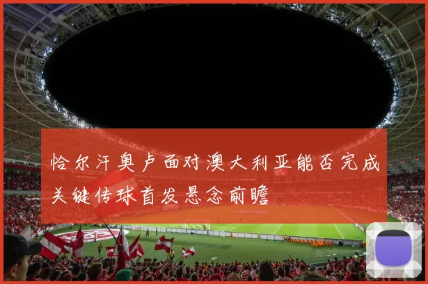 恰尔汗奥卢面对澳大利亚能否完成关键传球首发悬念前瞻