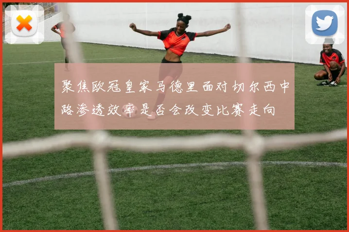 聚焦欧冠皇家马德里面对切尔西中路渗透效率是否会改变比赛走向
