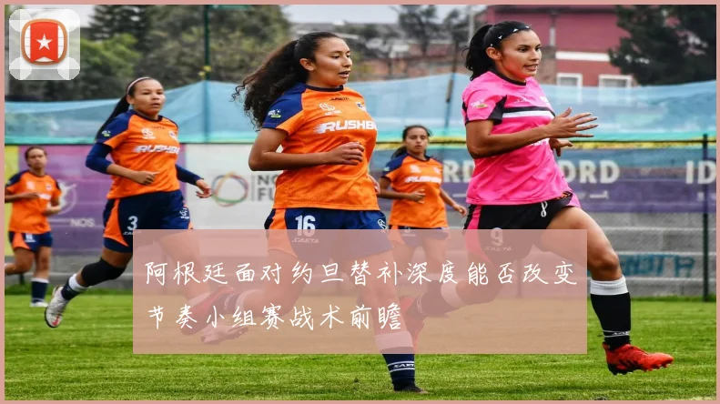 阿根廷面对约旦替补深度能否改变节奏小组赛战术前瞻