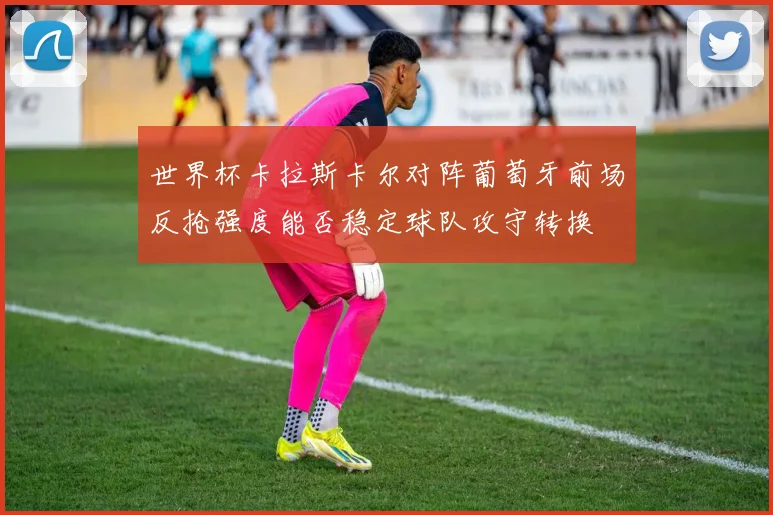 世界杯卡拉斯卡尔对阵葡萄牙前场反抢强度能否稳定球队攻守转换