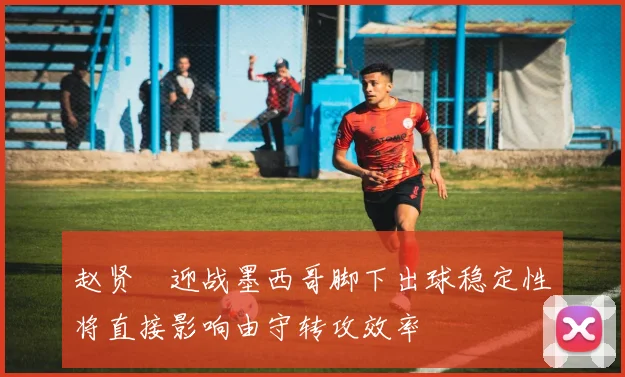 赵贤祐迎战墨西哥脚下出球稳定性将直接影响由守转攻效率