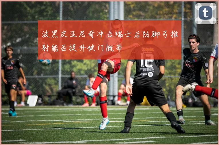 波黑皮亚尼奇冲击瑞士后防脚弓推射能否提升破门概率