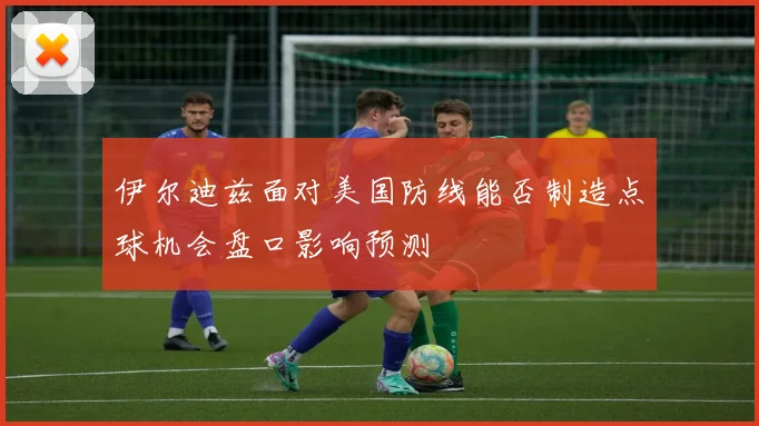 伊尔迪兹面对美国防线能否制造点球机会盘口影响预测