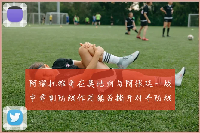 阿瑙托维奇在奥地利与阿根廷一战中牵制防线作用能否撕开对手防线