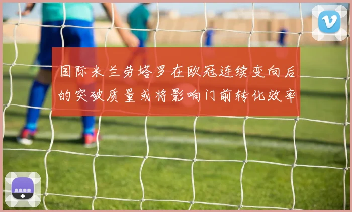 国际米兰劳塔罗在欧冠连续变向后的突破质量或将影响门前转化效率