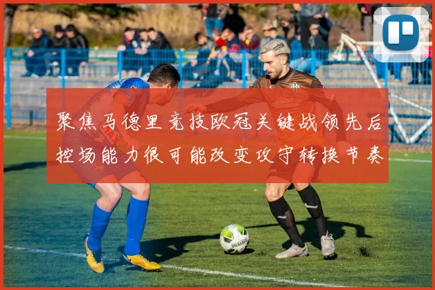 聚焦马德里竞技欧冠关键战领先后控场能力很可能改变攻守转换节奏