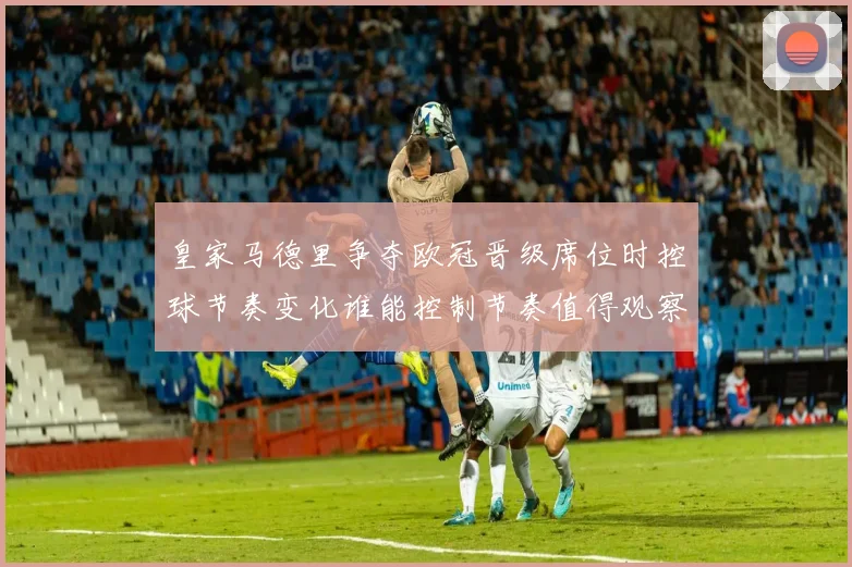 皇家马德里争夺欧冠晋级席位时控球节奏变化谁能控制节奏值得观察