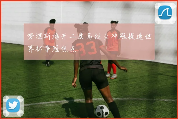 努涅斯梅开二度乌拉圭冲冠提速世界杯争冠焦点