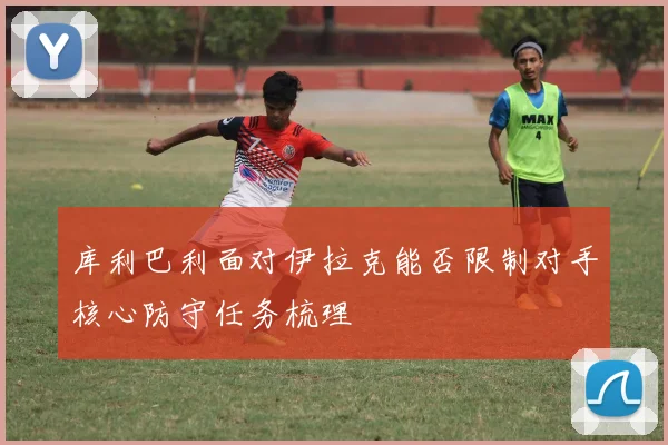 库利巴利面对伊拉克能否限制对手核心防守任务梳理