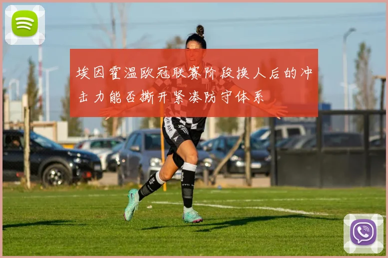 埃因霍温欧冠联赛阶段换人后的冲击力能否撕开紧凑防守体系
