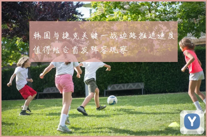 韩国与捷克关键一战边路推进速度值得结合首发阵容观察