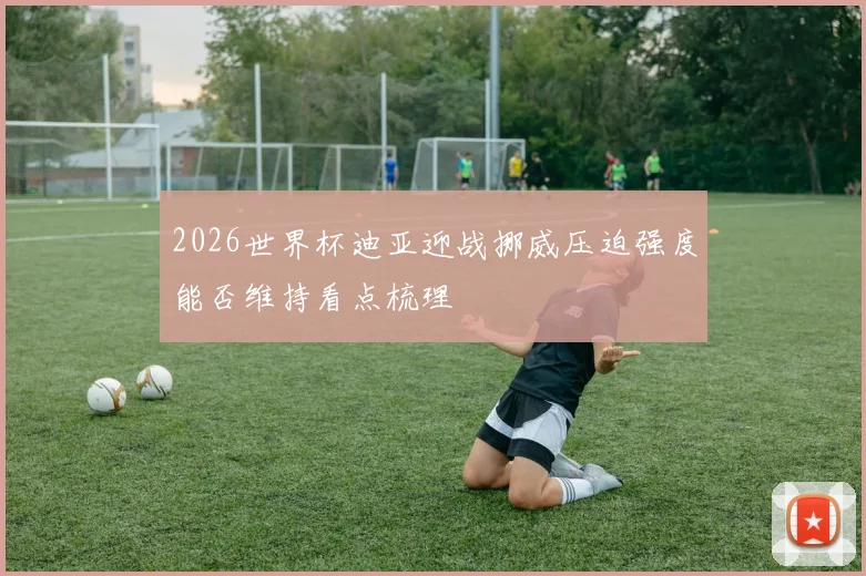 2026世界杯迪亚迎战挪威压迫强度能否维持看点梳理