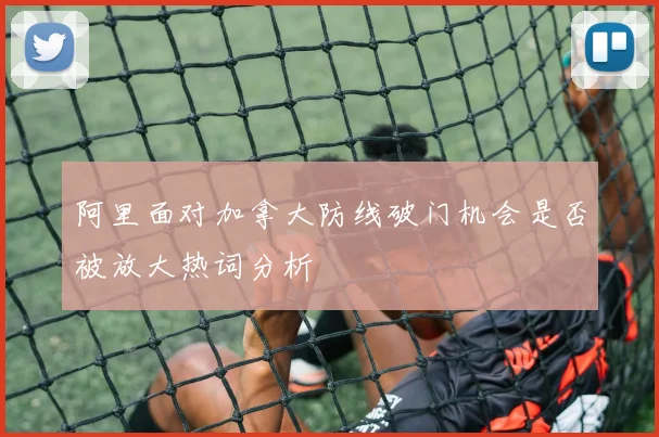阿里面对加拿大防线破门机会是否被放大热词分析