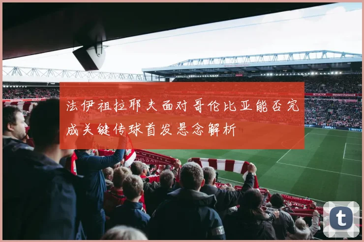 法伊祖拉耶夫面对哥伦比亚能否完成关键传球首发悬念解析