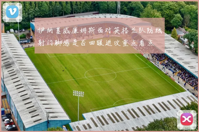 伊纳基威廉姆斯面对英格兰队防线射门脚感是否回暖进攻重点看点