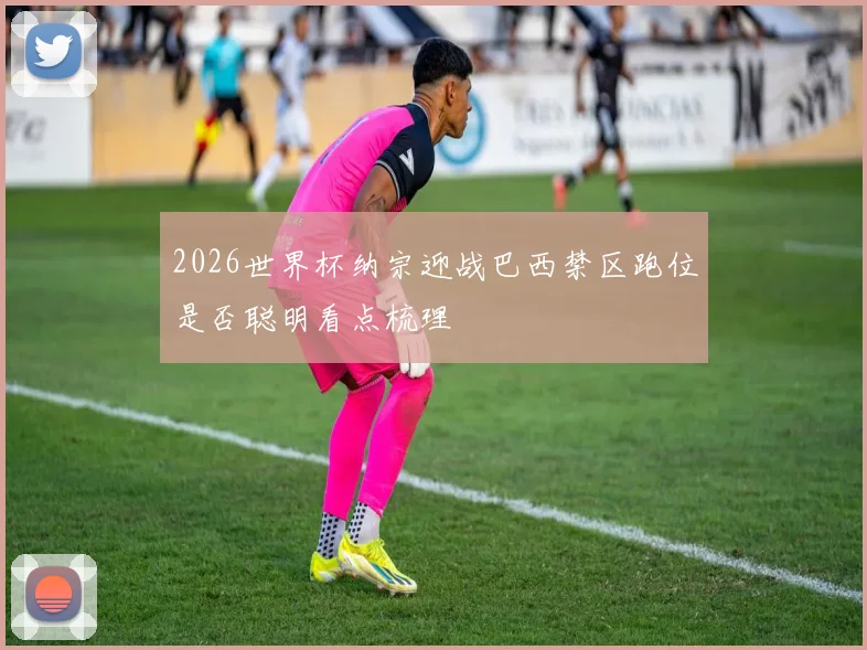 2026世界杯纳宗迎战巴西禁区跑位是否聪明看点梳理