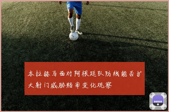 本拉赫马面对阿根廷队防线能否扩大射门威胁赔率变化观察