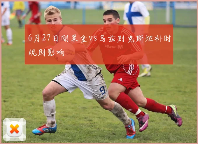 6月27日刚果金vs乌兹别克斯坦补时规则影响