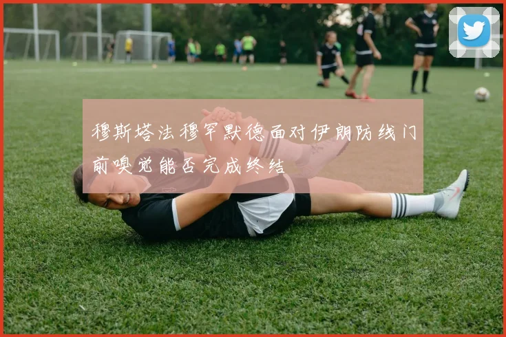 穆斯塔法穆罕默德面对伊朗防线门前嗅觉能否完成终结