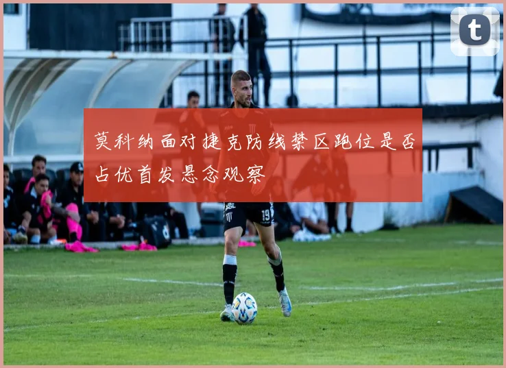 莫科纳面对捷克防线禁区跑位是否占优首发悬念观察