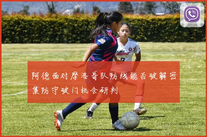 阿德面对摩洛哥队防线能否破解密集防守破门机会研判