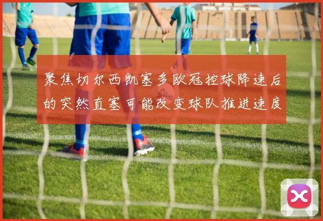 聚焦切尔西凯塞多欧冠控球降速后的突然直塞可能改变球队推进速度