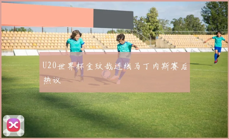 U20世界杯金玟哉连线马丁内斯赛后热议