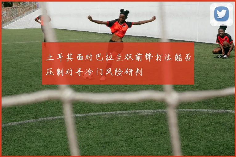 土耳其面对巴拉圭双前锋打法能否压制对手冷门风险研判