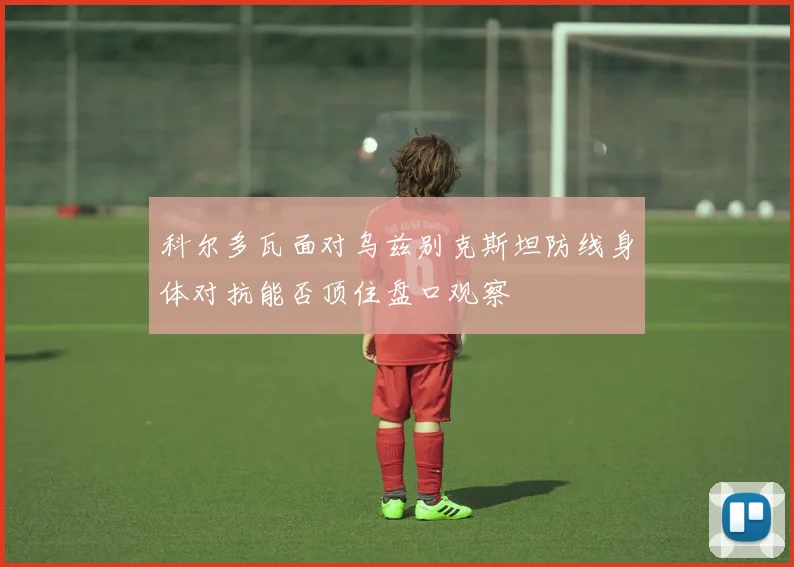 科尔多瓦面对乌兹别克斯坦防线身体对抗能否顶住盘口观察