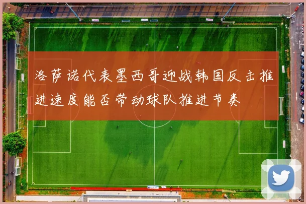 洛萨诺代表墨西哥迎战韩国反击推进速度能否带动球队推进节奏