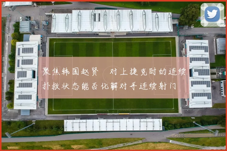 聚焦韩国赵贤祐对上捷克时的连续扑救状态能否化解对手连续射门