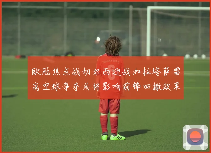 欧冠焦点战切尔西迎战加拉塔萨雷高空球争夺或将影响前锋回撤效果