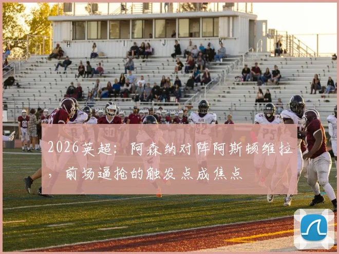 2026英超：阿森纳对阵阿斯顿维拉，前场逼抢的触发点成焦点