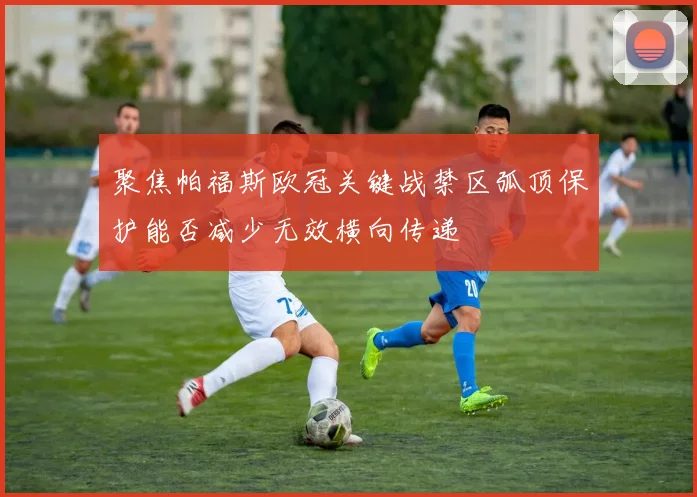 聚焦帕福斯欧冠关键战禁区弧顶保护能否减少无效横向传递