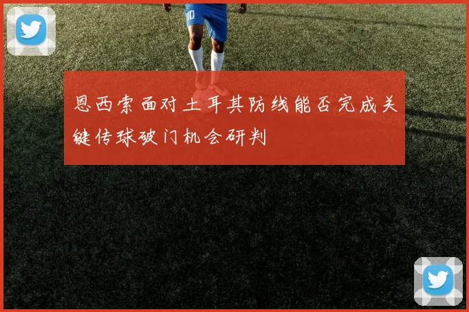 恩西索面对土耳其防线能否完成关键传球破门机会研判