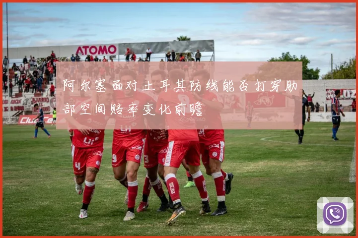 阿尔塞面对土耳其防线能否打穿肋部空间赔率变化前瞻