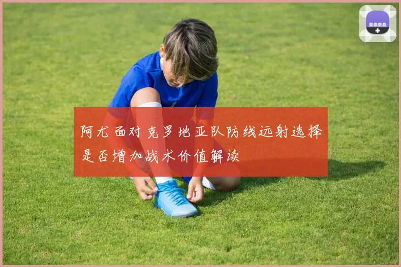 阿尤面对克罗地亚队防线远射选择是否增加战术价值解读