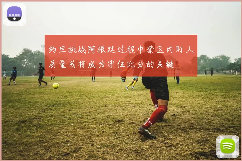约旦挑战阿根廷过程中禁区内盯人质量或将成为守住比分的关键