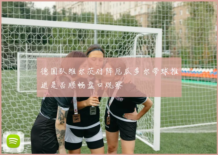 德国队维尔茨对阵厄瓜多尔带球推进是否顺畅盘口观察