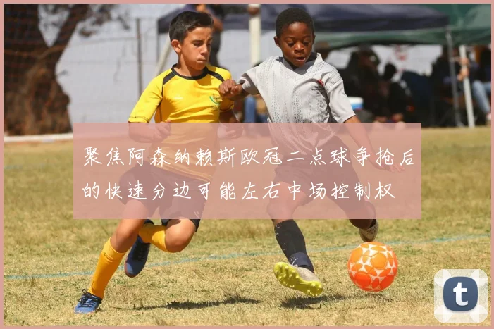 聚焦阿森纳赖斯欧冠二点球争抢后的快速分边可能左右中场控制权