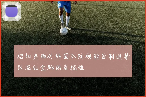 绍切克面对韩国队防线能否制造禁区混乱金靴热度梳理