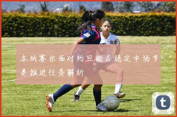 本纳赛尔面对约旦能否稳定中场节奏推进任务解析