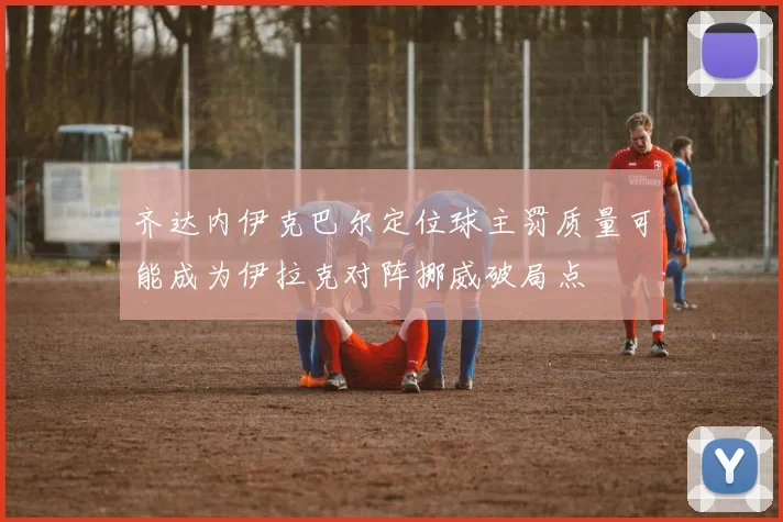 齐达内伊克巴尔定位球主罚质量可能成为伊拉克对阵挪威破局点