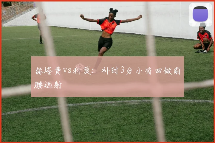 赫塔费vs科莫：补时3分小将回做前腰远射