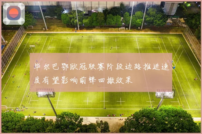 毕尔巴鄂欧冠联赛阶段边路推进速度有望影响前锋回撤效果