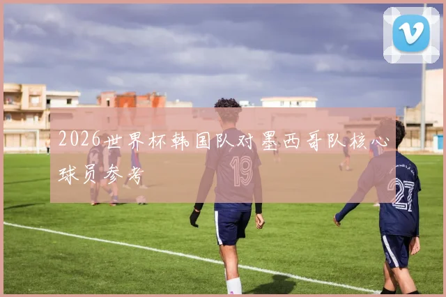 2026世界杯韩国队对墨西哥队核心球员参考